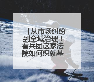 从市场纠纷到全域治理！看兵团这家法院如何织就基层法治 “防护网”