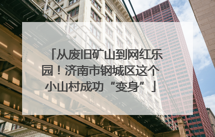 从废旧矿山到网红乐园！济南市钢城区这个小山村成功“变身”