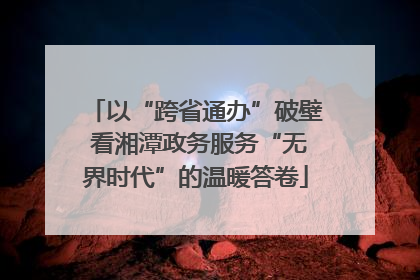 以“跨省通办”破壁 看湘潭政务服务“无界时代”的温暖答卷