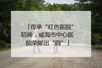 传承“红色医院”精神，威海市中心医院荣耀出“圈”