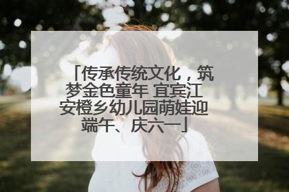 传承传统文化，筑梦金色童年 宜宾江安橙乡幼儿园萌娃迎端午、庆六一