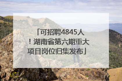 可招聘4845人！湖南省第六期重大项目岗位归集发布