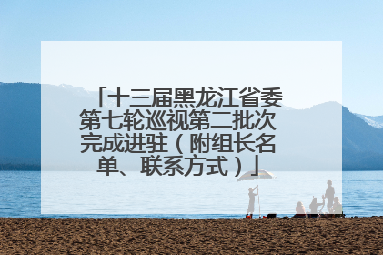 十三届黑龙江省委第七轮巡视第二批次完成进驻（附组长名单、联系方式）