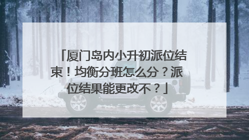 厦门岛内小升初派位结束！均衡分班怎么分？派位结果能更改不？