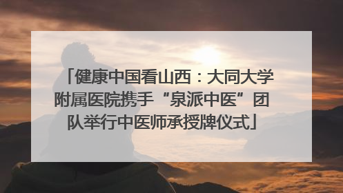 健康中国看山西:大同大学附属医院携手“泉派中医”团队举行中医师承授牌仪式