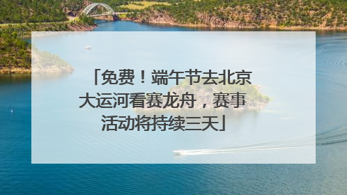 免费！端午节去北京大运河看赛龙舟，赛事活动将持续三天