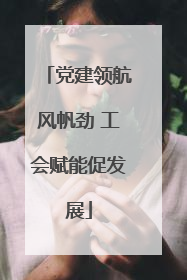 党建领航风帆劲 工会赋能促发展