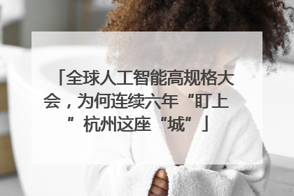 全球人工智能高规格大会，为何连续六年“盯上”杭州这座“城”