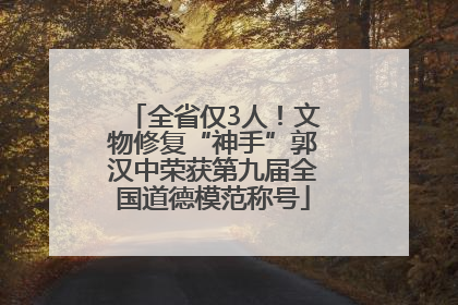 全省仅3人！文物修复“神手”郭汉中荣获第九届全国道德模范称号