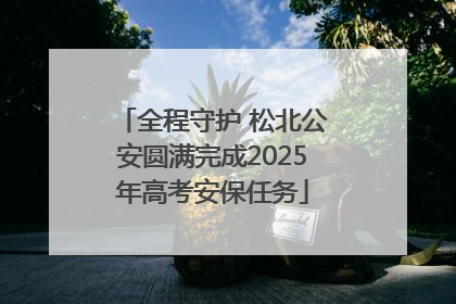 全程守护 松北公安圆满完成2025年高考安保任务