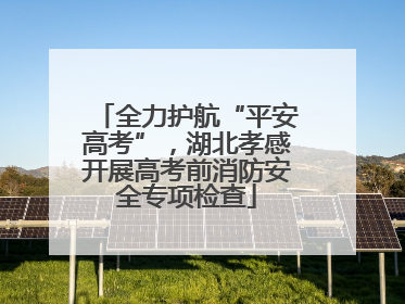 全力护航“平安高考”，湖北孝感开展高考前消防安全专项检查