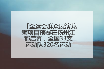 全运会群众展演龙狮项目预赛在扬州江都启幕，全国33支运动队320名运动员“龙争狮斗”
