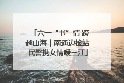 六一“书”情 跨越山海｜南通边检站民警携女情暖三江