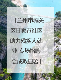兰州市城关区甘家巷社区助力残疾人就业 专场招聘会成效显著