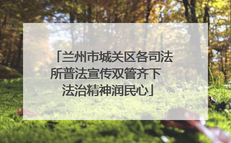 兰州市城关区各司法所普法宣传双管齐下 法治精神润民心