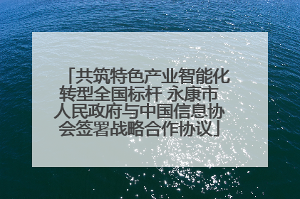 共筑特色产业智能化转型全国标杆 永康市人民政府与中国信息协会签署战略合作协议