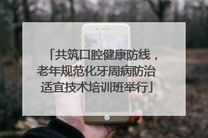 共筑口腔健康防线，老年规范化牙周病防治适宜技术培训班举行