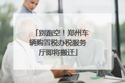 别跑空！郑州车辆购置税办税服务厅即将搬迁