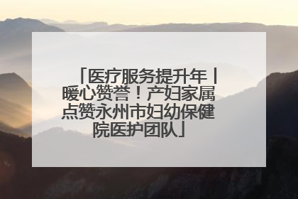 医疗服务提升年丨暖心赞誉！产妇家属点赞永州市妇幼保健院医护团队