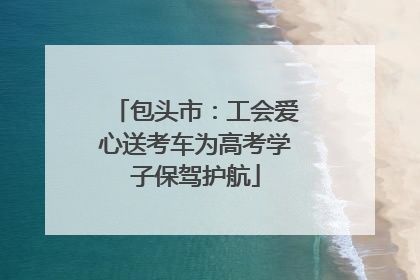 包头市：工会爱心送考车为高考学子保驾护航