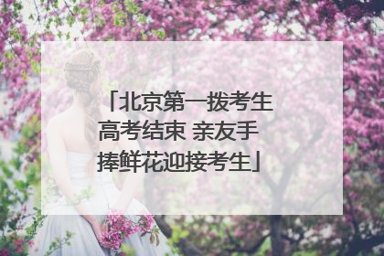 北京第一拨考生高考结束 亲友手捧鲜花迎接考生