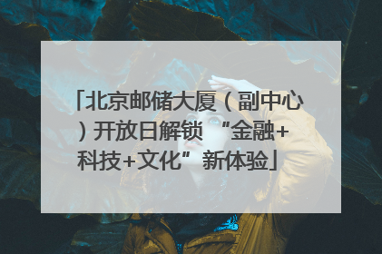 北京邮储大厦（副中心）开放日解锁 “金融+科技+文化”新体验