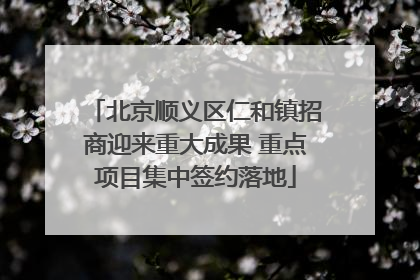 北京顺义区仁和镇招商迎来重大成果 重点项目集中签约落地