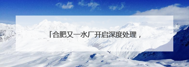 合肥又一水厂开启深度处理，百万市民将喝上更高品质水