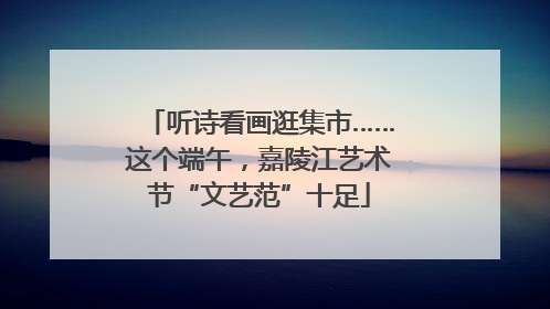 听诗看画逛集市……这个端午，嘉陵江艺术节“文艺范”十足