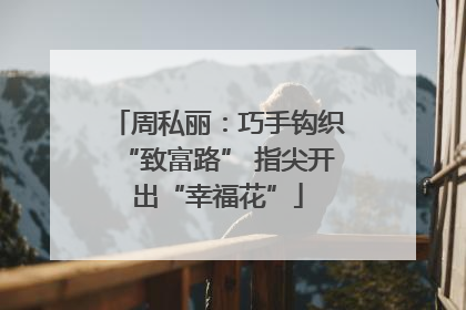 周私丽：巧手钩织“致富路” 指尖开出“幸福花”