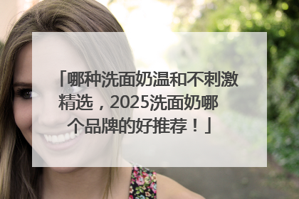 哪种洗面奶温和不刺激精选，2025洗面奶哪个品牌的好推荐！