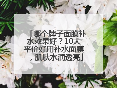 哪个牌子面膜补水效果好？10大平价好用补水面膜，肌肤水润透亮