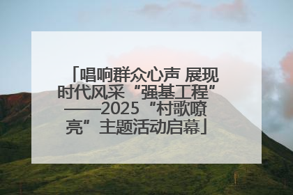 唱响群众心声 展现时代风采“强基工程”——2025“村歌嘹亮”主题活动启幕