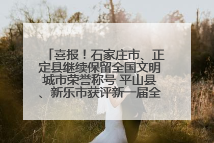 喜报！石家庄市、正定县继续保留全国文明城市荣誉称号 平山县、新乐市获评新一届全国文明城市