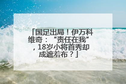 国足出局！伊万科维奇：“责任在我”，18岁小将首秀却成遮羞布？