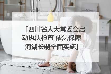 四川省人大常委会启动执法检查 依法保障河湖长制全面实施