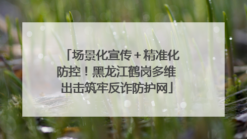 场景化宣传＋精准化防控！黑龙江鹤岗多维出击筑牢反诈防护网