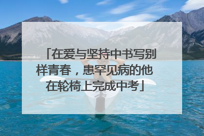 在爱与坚持中书写别样青春，患罕见病的他在轮椅上完成中考