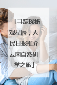 寻踪探秘观星辰，人民日报推介云南自然研学之旅