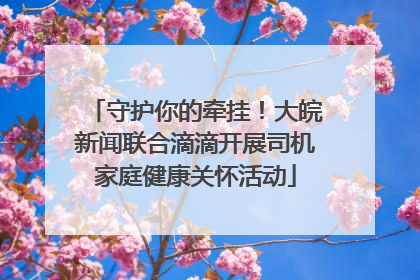 守护你的牵挂！大皖新闻联合滴滴开展司机家庭健康关怀活动