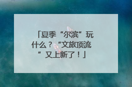 夏季“尔滨”玩什么？“文旅顶流”又上新了！