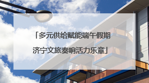 多元供给赋能端午假期 济宁文旅奏响活力乐章
