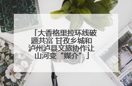 大香格里拉环线破题共富 甘孜乡城和泸州泸县文旅协作让山河变“媒介”