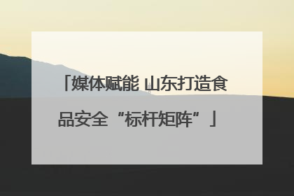 媒体赋能 山东打造食品安全“标杆矩阵”