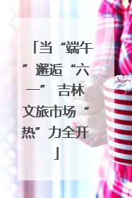 当“端午”邂逅“六一” 吉林文旅市场“热”力全开