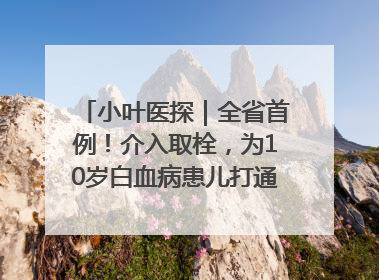 小叶医探｜全省首例！介入取栓，为10岁白血病患儿打通生命之“脉”