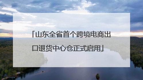 山东全省首个跨境电商出口退货中心仓正式启用