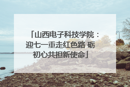 山西电子科技学院：迎七一重走红色路 砺初心共担新使命