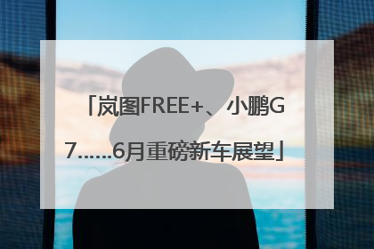 岚图FREE+、小鹏G7……6月重磅新车展望