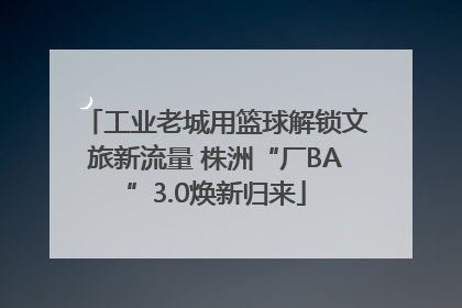 工业老城用篮球解锁文旅新流量 株洲“厂BA”3.0焕新归来
